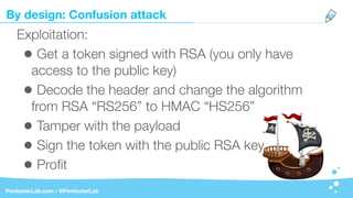 By design: Confusion attack
PentesterLab.com / @PentesterLab
Exploitation:
• Get a token signed with RSA (you only have
access to the public key)
• Decode the header and change the algorithm
from RSA “RS256” to HMAC “HS256”
• Tamper with the payload
• Sign the token with the public RSA key
• Proﬁt
 