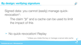 By design: verifying signature
PentesterLab.com / @PentesterLab
Signed data: you cannot (easily) manage quick-
revocation*:
The claim “jti” and a cache can be used to limit
the impact of this
No quick-revocation! Replay
* Unless you rotate the key or manage a server-side cache
 