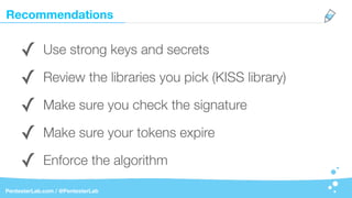 Recommendations
PentesterLab.com / @PentesterLab
✓ Use strong keys and secrets
✓ Review the libraries you pick (KISS library)
✓ Make sure you check the signature
✓ Make sure your tokens expire
✓ Enforce the algorithm
 