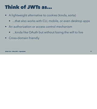 Think of JWTs as…
• A lightweight alternative to cookies (kinda, sorta)
• ...that also works with CLI, mobile, or even desktop apps
• An authorization or access control mechanism
• ...kinda like OAuth but without losing the will to live
• Cross-domain friendly
SCaLE 15x – 5 Mar 2017 – @genehack 11
 