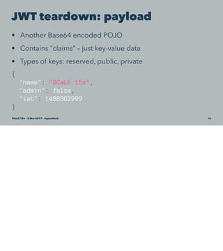 JWT teardown: payload
• Another Base64 encoded POJO
• Contains "claims" – just key-value data
• Types of keys: reserved, public, private
{
"name": "SCaLE 15x",
"admin": false,
"iat": 1488562999
}
SCaLE 15x – 5 Mar 2017 – @genehack 15
 