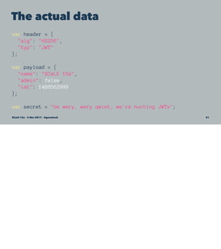The actual data
var header = {
"alg": "HS256",
"typ": "JWT"
};
var payload = {
"name": "SCaLE 15x",
"admin": false,
"iat": 1488562999
};
var secret = "be wery, wery qwiet, we're hunting JWTs";
SCaLE 15x – 5 Mar 2017 – @genehack 21
 