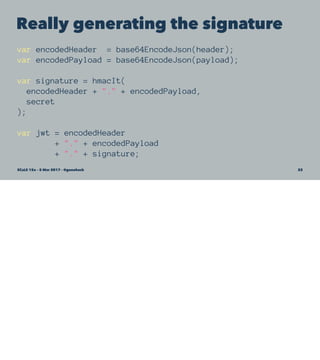 Really generating the signature
var encodedHeader = base64EncodeJson(header);
var encodedPayload = base64EncodeJson(payload);
var signature = hmacIt(
encodedHeader + "." + encodedPayload,
secret
);
var jwt = encodedHeader
+ "." + encodedPayload
+ "." + signature;
SCaLE 15x – 5 Mar 2017 – @genehack 22
 