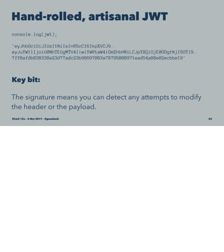 Hand-rolled, artisanal JWT
console.log(jwt);
'eyJhbGciOiJIUzI1NiIsInR5cCI6IkpXVCJ9.
eyJuYW1lIjoiU0NhTEUgMTV4IiwiYWRtaW4iOmZhbHNlLCJpYXQiOjE0ODg1NjI5OTl9.
7ff8afdb838338a23d77adc23b98697083a78795808971ead54a88e02ecbbe19'
Key bit:
The signature means you can detect any attempts to modify
the header or the payload.
SCaLE 15x – 5 Mar 2017 – @genehack 23
 