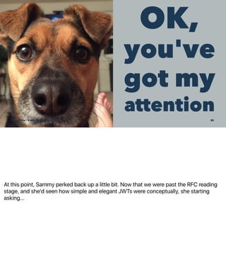 At this point, Sammy perked back up a little bit. Now that we were past the RFC reading
stage, and she'd seen how simple and elegant JWTs were conceptually, she starting
asking...
OK,
you've
got my
attention
SCaLE 15x – 5 Mar 2017 – @genehack 30
 