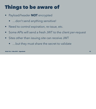 Things to be aware of
• Payload/header NOT encrypted
• …don't send anything sensitive!
• Need to control expiration, re-issue, etc.
• Some APIs will send a fresh JWT to the client per-request
• Sites other than issuing site can receive JWT
• …but they must share the secret to validate
SCaLE 15x – 5 Mar 2017 – @genehack 33
 