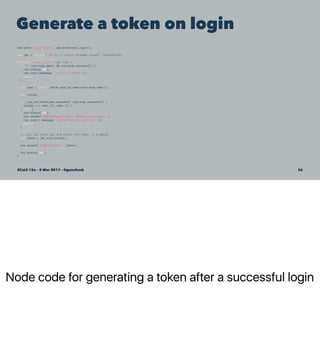 Node code for generating a token after a successful login
Generate a token on login
app.post('/user/login', app.wrap(user_login));
var jwt = require('jwt'); // helper wrapper around 'jsonwebtoken'
function * user_login (req, res) {
if (! (req.body.email && req.body.password)) {
res.status(400);
res.json({message: 'invalid request'});
return;
}
var user = yield _fetch_user_by_email(req.body.email);
var claims;
if (_pw_validate(user.password, req.body.password)) {
claims = { user_id: user.id };
} else {
res.status(401);
res.header('WWW-Authenticate', 'Bearer realm=myapp');
res.json({ message: 'authorization required' });
return;
}
// sign the claim set and return the token in a header
var token = jwt.sign(claims);
res.append('X-MyApp-Token', token);
res.status(200);
}
SCaLE 15x – 5 Mar 2017 – @genehack 36
 