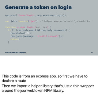 This code is from an express app, so first we have to
declare a route
Then we import a helper library that's just a thin wrapper
around the jsonwebtoken NPM library.
Generate a token on login
app.post('/user/login', app.wrap(user_login));
var jwt = require('jwt'); // helper wrapper around 'jsonwebtoken'
function * user_login (req, res) {
if (! (req.body.email && req.body.password)) {
res.status(400);
res.json({message: 'invalid request'});
return;
}
SCaLE 15x – 5 Mar 2017 – @genehack 37
 