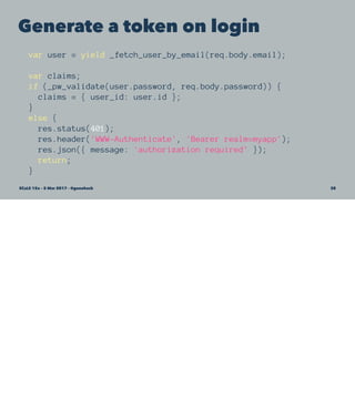 Generate a token on login
var user = yield _fetch_user_by_email(req.body.email);
var claims;
if (_pw_validate(user.password, req.body.password)) {
claims = { user_id: user.id };
}
else {
res.status(401);
res.header('WWW-Authenticate', 'Bearer realm=myapp');
res.json({ message: 'authorization required' });
return;
}
SCaLE 15x – 5 Mar 2017 – @genehack 38
 