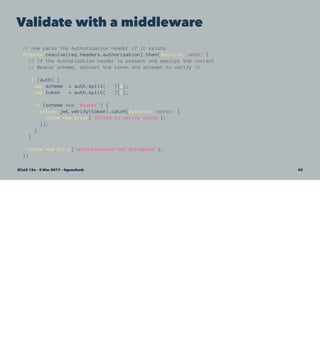 Validate with a middleware
// now parse the Authorization header if it exists
Promise.resolve(req.headers.authorization).then(function (auth) {
// If the Authorization header is present and employs the correct
// Bearar scheme, extract the token and attempt to verify it.
if (auth) {
var scheme = auth.split(' ')[0];
var token = auth.split(' ')[1];
if (scheme === 'Bearer') {
return jwt.verify(token).catch(function (error) {
throw new Error('failed to verify claim');
});
}
}
throw new Error('authorization not attempted');
})
SCaLE 15x – 5 Mar 2017 – @genehack 43
 