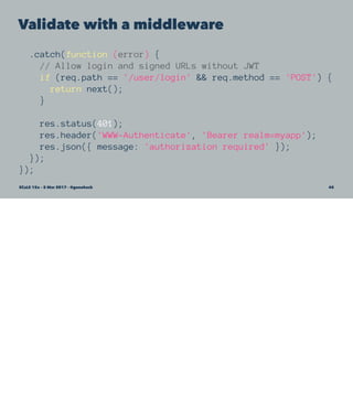 Validate with a middleware
.catch(function (error) {
// Allow login and signed URLs without JWT
if (req.path == '/user/login' && req.method == 'POST') {
return next();
}
res.status(401);
res.header('WWW-Authenticate', 'Bearer realm=myapp');
res.json({ message: 'authorization required' });
});
});
SCaLE 15x – 5 Mar 2017 – @genehack 45
 