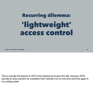 This is actually the feature of JWTs that inspired me to give this talk, because JWTs
provide an easy solution for a problem that I feel like I've run into time and time again in
my coding career
Recurring dilemma:
'lightweight'
access control
SCaLE 15x – 5 Mar 2017 – @genehack 47
 