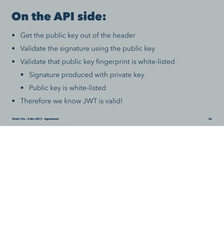 On the API side:
• Get the public key out of the header
• Validate the signature using the public key
• Validate that public key ﬁngerprint is white-listed
• Signature produced with private key
• Public key is white-listed
• Therefore we know JWT is valid!
SCaLE 15x – 5 Mar 2017 – @genehack 56
 