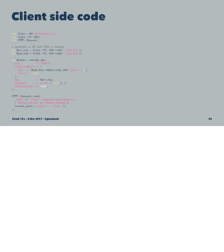 Client side code
use Crypt::JWT qw(encode_jwt);
use Crypt::PK::RSA;
use HTTP::Request;
# generate a JWT and POST a request
my $pri_key = Crypt::PK::RSA->new('./key.pri');
my $pub_key = Crypt::PK::RSA->new('./key.pub');
my $token = encode_jwt(
alg => 'RS512',
extra_headers => {
jwk => $pub_key->export_key_jwk('public', 1),
nonce => undef ,
},
key => $pri_key ,
payload => { iat => time() },
relative_exp => 1800,
);
HTTP::Request->new(
'POST' => 'https://example.com/endpoint',
['Authorization' => "Bearer $token"],
encode_json({ request => 'body' })
);
SCaLE 15x – 5 Mar 2017 – @genehack 58
 