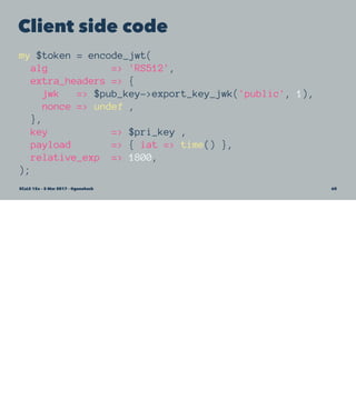 Client side code
my $token = encode_jwt(
alg => 'RS512',
extra_headers => {
jwk => $pub_key->export_key_jwk('public', 1),
nonce => undef ,
},
key => $pri_key ,
payload => { iat => time() },
relative_exp => 1800,
);
SCaLE 15x – 5 Mar 2017 – @genehack 60
 