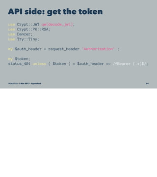 API side: get the token
use Crypt::JWT qw(decode_jwt);
use Crypt::PK::RSA;
use Dancer;
use Try::Tiny;
my $auth_header = request_header 'Authorization' ;
my $token;
status_401 unless ( $token ) = $auth_header =~ /^Bearer (.*)$/;
SCaLE 15x – 5 Mar 2017 – @genehack 64
 