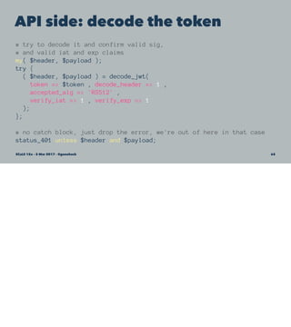 API side: decode the token
# try to decode it and confirm valid sig,
# and valid iat and exp claims
my( $header, $payload );
try {
( $header, $payload ) = decode_jwt(
token => $token , decode_header => 1 ,
accepted_alg => 'RS512' ,
verify_iat => 1 , verify_exp => 1
);
};
# no catch block, just drop the error, we're out of here in that case
status_401 unless $header and $payload;
SCaLE 15x – 5 Mar 2017 – @genehack 65
 