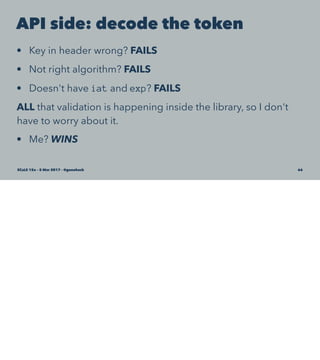 API side: decode the token
• Key in header wrong? FAILS
• Not right algorithm? FAILS
• Doesn't have iat and exp? FAILS
ALL that validation is happening inside the library, so I don't
have to worry about it.
• Me? WINS
SCaLE 15x – 5 Mar 2017 – @genehack 66
 