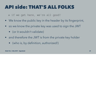 API side: THAT'S ALL FOLKS
# if we get here, we're all good!
• We know the public key in the header by its ﬁngerprint,
• so we know the private key was used to sign the JWT
• (or it wouldn't validate)
• and therefore the JWT is from the private key holder
• (who is, by deﬁnition, authorized!)
SCaLE 15x – 5 Mar 2017 – @genehack 69
 