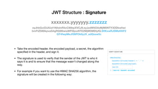 eyJhbGciOiJIUzI1NiIsInR5cCI6IkpXVCJ9.eyJzdWIiOiIxMjM0NTY3ODkwIiwi
bmFtZSI6IkpvaG4gRG9lIiwiaWF0IjoxNTE2MjM5MDIyfQ.SﬂKxwRJSMeKKF2
QT4fwpMeJf36POk6yJV_adQssw5c
JWT Structure : Signature
xxxxxxx.yyyyyyy.zzzzzzz
• Take the encoded header, the encoded payload, a secret, the algorithm
speciﬁed in the header, and sign it. 

• The signature is used to verify that the sender of the JWT is who it
says it is and to ensure that the message wasn't changed along the
way. 

• For example if you want to use the HMAC SHA256 algorithm, the
signature will be created in the following way:
 