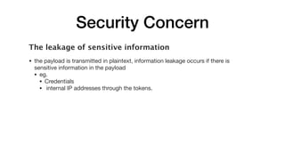 Security Concern
The leakage of sensitive information
• the payload is transmitted in plaintext, information leakage occurs if there is
sensitive information in the payload

• eg. 

• Credentials

• internal IP addresses through the tokens.
 