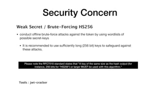 Security Concern
Weak Secret / Brute-Forcing HS256
• conduct oﬄine brute-force attacks against the token by using wordlists of
possible secret-keys

• It is recommended to use suﬃciently long (256 bit) keys to safeguard against
these attacks.
Please note the RFC7518 standard states that "A key of the same size as the hash output (for
instance, 256 bits for "HS256") or larger MUST be used with this algorithm." 
Tools :  jwt-cracker
 