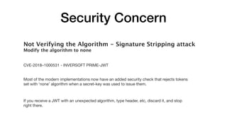 Security Concern
Not Verifying the Algorithm - Signature Stripping attack
Modify the algorithm to none
CVE-2018–1000531 - INVERSOFT PRIME-JWT 

Most of the modern implementations now have an added security check that rejects tokens
set with ‘none’ algorithm when a secret-key was used to issue them.

If you receive a JWT with an unexpected algorithm, type header, etc, discard it, and stop
right there.
 