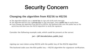 Security Concern
Changing the algorithm from RS256 to HS256
• The algorithm HS256 uses a secret key to sign and verify each message.
• The algorithm RS256 uses a private key to sign messages, and a public key to verify them.
• If you change the algorithm from RS256 to HS256, the backend code uses the public key as the
secret key and then uses the HS256 algorithm to verify the signature.
Consider the following example code, which could be present at the server:
jwt = JWT.decode(token, public_key)
signing our own token using HS256 with the public key of the RS256 algorithm
The backend code uses the RSA public key + HS256 algorithm for signature veriﬁcation.
 