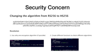 Security Concern
Changing the algorithm from RS256 to HS256
eyJ0eXAiOiJKV1QiLCJhbGciOiJIUzI1NiJ9.eyJpc3MiOiJodHRwOlwvXC9kZW1vLnNqb2VyZGxhbmdr
ZW1wZXIubmxcLyIsImlhdCI6MTU0NzcyOTY2MiwiZXhwIjoxNTQ3Nzk5OTk5LCJkYXRhIjp7Ik5DQ
yI6InRlc3QifX0.2zobdg7sgeApcEaR9ngMTRZT1dkWiMJOWYkelzQu5Z8
Resolution
1. Use only one encryption algorithm (if possible) 2. Create different functions to check different algorithms
 