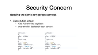 Security Concern
Reusing the same key across services
• Substitution attack

• Add Audience to payloads 

• Use diﬀerent secret for each service
//header
{
alg: ‘HS256'
}
//payload
{
sub: '123',
name: ‘ahmed ali’,
admin: ‘false’,
aud: ‘service #1’
}
//header
{
alg: ‘HS256'
}
//payload
{
sub: '123',
name: ‘ahmed ali’,
admin: ‘True’,
aud: ‘service #2’
}
 