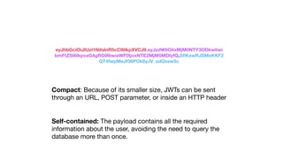 eyJhbGciOiJIUzI1NiIsInR5cCI6IkpXVCJ9.eyJzdWIiOiIxMjM0NTY3ODkwIiwi
bmFtZSI6IkpvaG4gRG9lIiwiaWF0IjoxNTE2MjM5MDIyfQ.SﬂKxwRJSMeKKF2
QT4fwpMeJf36POk6yJV_adQssw5c
Compact: Because of its smaller size, JWTs can be sent
through an URL, POST parameter, or inside an HTTP header
Self-contained: The payload contains all the required
information about the user, avoiding the need to query the
database more than once.
 