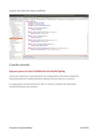 suite,je vais créer une classe UserForm
Couche sécurité
login pour générer de token l'architecture de sécurité Spring
Avant de commencer à personnaliser la configuration, discutons d'abord du
fonctionnement de l'authentification Spring Security dans les coulisses.
Le diagramme suivant présente le flux et montre comment les demandes
d'authentification sont traitées :
Formateur Jaouad Assabbour Avril 2022
 