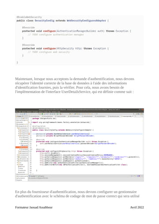 Maintenant, lorsque nous acceptons la demande d'authentification, nous devons
récupérer l'identité correcte de la base de données à l'aide des informations
d'identification fournies, puis la vérifier. Pour cela, nous avons besoin de
l'implémentation de l'interface UserDetailsService, qui est définie comme suit :
En plus du fournisseur d'authentification, nous devons configurer un gestionnaire
d'authentification avec le schéma de codage de mot de passe correct qui sera utilisé
Formateur Jaouad Assabbour Avril 2022
 