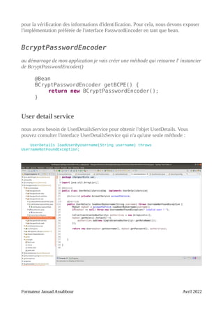 pour la vérification des informations d'identification. Pour cela, nous devons exposer
l'implémentation préférée de l'interface PasswordEncoder en tant que bean.
BcryptPasswordEncoder
au démarrage de mon application je vais créer une méthode qui retourne l' instancier
de BcryptPasswordEncoder()
@Bean
BCryptPasswordEncoder getBCPE() {
return new BCryptPasswordEncoder();
}
User detail service
nous avons besoin de UserDetailsService pour obtenir l'objet UserDetails. Vous
pouvez consulter l'interface UserDetailsService qui n'a qu'une seule méthode :
UserDetails loadUserByUsername(String username) throws
UsernameNotFoundException;
Formateur Jaouad Assabbour Avril 2022
 