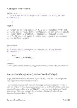 Configure web security
@Override
protected void configure(HttpSecurity http) throws
Exception {
}
csrf
À partir de Spring Security 4.x, la protection CSRF est
activée par défaut. Cette configuration par défaut ajoute
le jeton CSRF à l'attribut HttpServletRequest nommé
_csrf. Si nous en avons besoin, nous pouvons désactiver
cette configuration:
@Override
protected void configure(HttpSecurity http) throws
Exception {
http
.csrf().disable();
}
exemple:
<input type="hidden" name="${_csrf.parameterName}" value="${_csrf.token}"/>
http.sessionManagement().sessionCreationPolicy();
Enfin, l'option de création de session la plus stricte, « sans état », est une garantie
que l'application ne créera aucune session.
Ces mécanismes de contrôle plus stricts impliquent directement que les cookies ne
sont pas utilisés, et donc chaque demande doit être ré-authentifiée. Cette architecture
sans état fonctionne bien avec les API REST et leur contrainte d'absence d'état. Ils
fonctionnent également bien avec les mécanismes d'authentification tels que
l'authentification de base et Digest.
Formateur Jaouad Assabbour Avril 2022
 