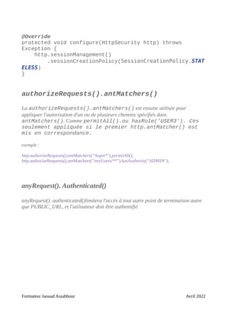 @Override
protected void configure(HttpSecurity http) throws
Exception {
http.sessionManagement()
.sessionCreationPolicy(SessionCreationPolicy.STAT
ELESS)
}
authorizeRequests().antMatchers()
La authorizeRequests().antMatchers() est ensuite utilisée pour
appliquer l'autorisation d'un ou de plusieurs chemins spécifiés dans
antMatchers(). Comme permitAll().ou hasRole('USER3'). Ces
seulement appliquée si le premier http.antMatcher() est
mis en correspondance.
exemple :
http.authorizeRequests().antMatchers("/login*").permitAll();
http.authorizeRequests().antMatchers("/myUsers/**").hasAuthority("ADMIN");
anyRequest(). Authenticated()
anyRequest(). authenticated()limitera l'accès à tout autre point de terminaison autre
que PUBLIC_URL, et l'utilisateur doit être authentifié
Formateur Jaouad Assabbour Avril 2022
 