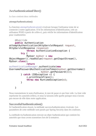 JwtAuthenticationFilter()
la class contient deux méthodes
attemptAuthentication()
La fonction attemptAuthentication() s'exécute lorsque l'utilisateur tente de se
connecter à notre application. Il lit les informations d'identification, crée un
utilisateur POJO à partir de celles-ci, puis vérifie les informations d'identification
pour s'authentifier.
@Override
public Authentication
attemptAuthentication(HttpServletRequest request,
HttpServletResponse response)
throws AuthenticationException {
try {
MyUser myUser = new
ObjectMapper().readValue(request.getInputStream(),
MyUser.class);
return
authenticationManager.authenticate(new
UsernamePasswordAuthenticationToken(myUser.getUsername()
, myUser.getPassword()));
} catch (IOException e) {
e.printStackTrace();
throw new RuntimeException(e);
}
}
Nous transmettons le nom d'utilisateur, le mot de passe et une liste vide. La liste vide
représente les autorités (rôles), et nous la laissons telle quelle puisque nous n'avons
pas encore de rôle dans notre application.
SuccessfulAuthentication()
Si l'authentification réussit, la méthode successAuthentication s'exécute. Les
paramètres de cette méthode sont passés par Spring Security dans les coulisses.
La méthode tryAuthentication renvoie un objet Authentication qui contient les
autorités que nous avons transmises lors de la tentative.
Formateur Jaouad Assabbour Avril 2022
 