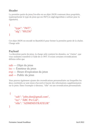 Header
La première partie du jeton,l'en-tête est un objet JSON contenant deux propriétés,
type(représente le type du jeton qui est JWT) et alg(l'algorithme à utiliser pour la
signature).
{
"type": "JWT",
"alg": "HS256"
}
Cet objet JSON est encodé en Base64Url pour former la première partie de la chaîne.
Charge utile
Payload
La deuxième partie du jeton, la charge utile contient les données, ou "claims", que
vous souhaitez transférer à l'aide de ce JWT. Il existe certaines revendications
définies telles que
sub — Objet du jeton
iss — Émetteur du jeton
exp — Heure d'expiration du jeton
aud — Public du jeton
Vous pouvez également ajouter des revendications personnalisées sur lesquelles les
deux extrémités se sont mises d'accord et fournir des informations supplémentaires
sur le jeton. Dans l'exemple ci-dessous, "rôle" est une revendication personnalisée.
{
"sub": "john.doe@gmail.com",
"iss": "ABC Pvt Ltd",
"rôle": "ADMINISTRATEUR"
}
Formateur Jaouad Assabbour Avril 2022
 