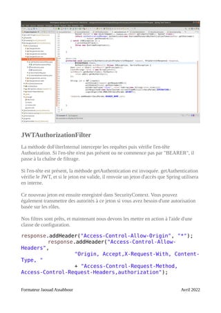 JWTAuthorizationFilter
La méthode doFilterInternal intercepte les requêtes puis vérifie l'en-tête
Authorization. Si l'en-tête n'est pas présent ou ne commence pas par "BEARER", il
passe à la chaîne de filtrage.
Si l'en-tête est présent, la méthode getAuthentication est invoquée. getAuthentication
vérifie le JWT, et si le jeton est valide, il renvoie un jeton d'accès que Spring utilisera
en interne.
Ce nouveau jeton est ensuite enregistré dans SecurityContext. Vous pouvez
également transmettre des autorités à ce jeton si vous avez besoin d'une autorisation
basée sur les rôles.
Nos filtres sont prêts, et maintenant nous devons les mettre en action à l'aide d'une
classe de configuration.
response.addHeader("Access-Control-Allow-Origin", "*");
response.addHeader("Access-Control-Allow-
Headers",
"Origin, Accept,X-Request-With, Content-
Type, "
+ "Access-Control-Request-Method,
Access-Control-Request-Headers,authorization");
Formateur Jaouad Assabbour Avril 2022
 