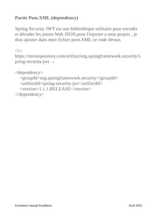 Partie Pom.XML (dependency)
Spring Security JWT est une bibliothèque utilitaire pour encoder
et décoder les jetons Web JSON.pour l'injecter a mon projets , je
dois ajouter dans mon fichier pom.XML ce code dessus
<!--
https://mvnrepository.com/artifact/org.springframework.security/s
pring-security-jwt →
<dependency>
<groupId>org.springframework.security</groupId>
<artifactId>spring-security-jwt</artifactId>
<version>1.1.1.RELEASE</version>
</dependency>
Formateur Jaouad Assabbour Avril 2022
 