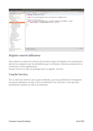 Register nouvel utilisateur
Pour obtenir un token on a besoin d'un premier temps d'enregistrer les coordonnées ,
afin de les comparer avec les identifiants que le utilisateur à fornerau moment de sa
connection à notre appliquation.
Et pour cela on va créer un package qu'on va appeler services
Couche Service,
On va créer une interface avec quatre méthodes, qui nous permettrons d’enregistrer
un nouvel utilisateur, un rôle, et lire un utilisateur avec son nom, et une qui nous
permettrons d’ajouter un rôle à un utilisateur
Formateur Jaouad Assabbour Avril 2022
 