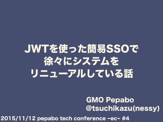 JWTを使った簡易SSOで
徐々にシステムを
リニューアルしている話
GMO Pepabo
@tsuchikazu(nessy)
2015/11/12 pepabo tech conference ec #4
 