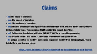 Claims
- iss: The issuer of the token
- sub: The subject of the token
- aud: The audience of the token
- exp: This will probably be the registered claim most often used. This will define the expiration
in NumericDate value. The expiration MUST be after the current date/time.
- nbf: Defines the time before which the JWT MUST NOT be accepted for processing
- iat: The time the JWT was issued. Can be used to determine the age of the JWT
- jti: Unique identifier for the JWT. Can be used to prevent the JWT from being replayed. This is
helpful for a one time use token.
http://www.slideshare.net/lcobucci/jwt-to-authentication-and-beyond
 