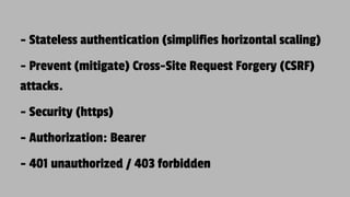 - Stateless authentication (simplifies horizontal scaling)
- Prevent (mitigate) Cross-Site Request Forgery (CSRF)
attacks.
- Security (https)
- Authorization: Bearer
- 401 unauthorized / 403 forbidden
 