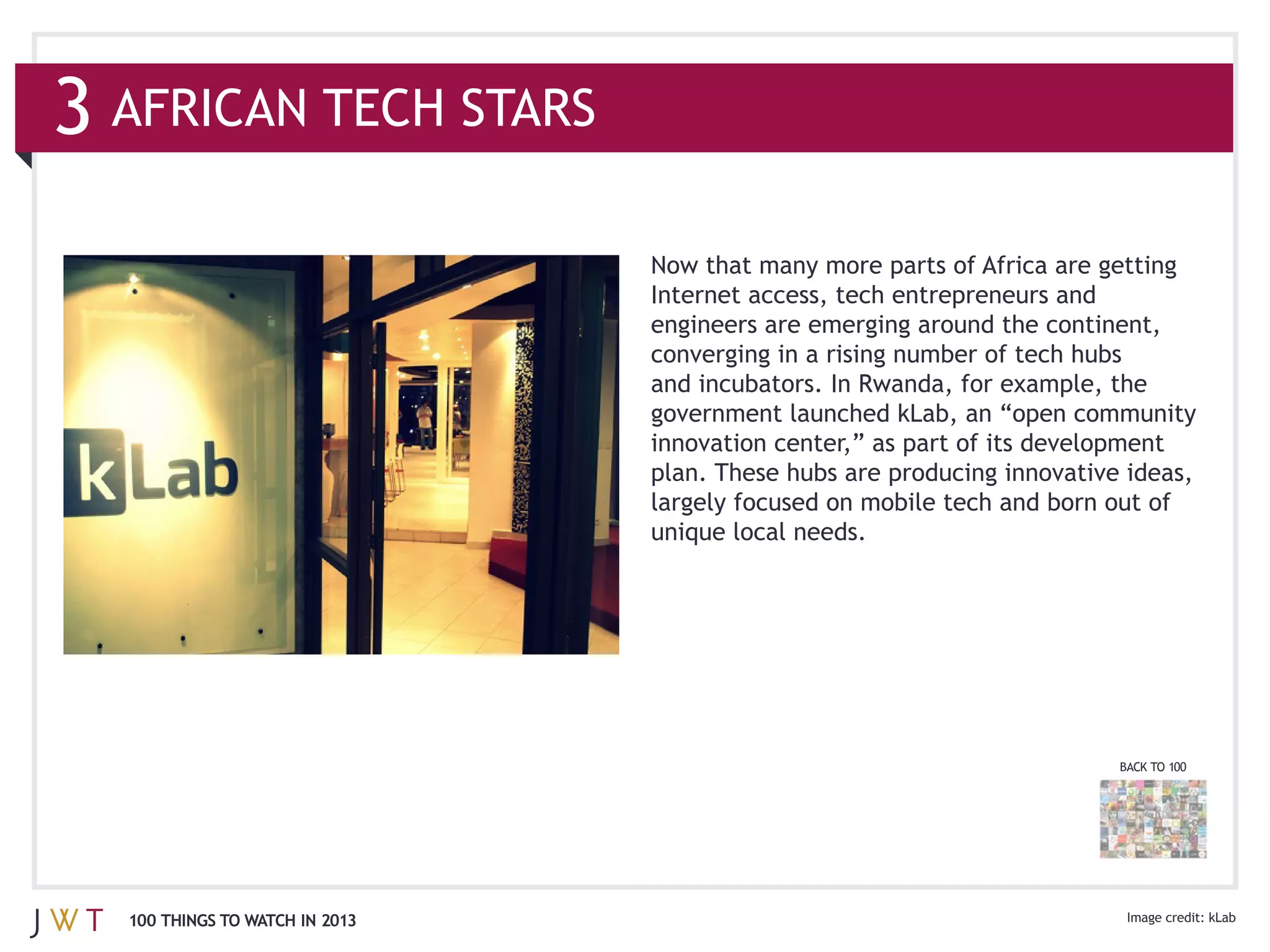 3 AFRICAN TECH STARS

                                Internet access, tech entrepreneurs and
                                engineers are emerging around the continent,



                                innovation center,” as part of its development




                                                                         BACK TO 100




  100 THINGS TO WATCH IN 2013
 