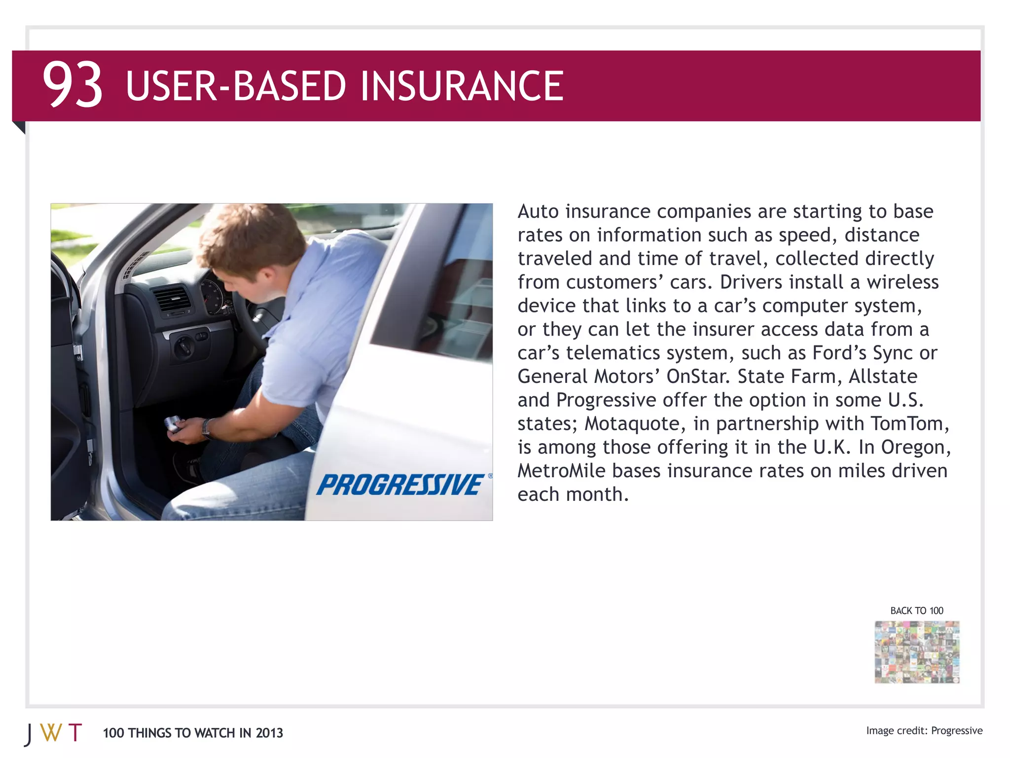 93

                               rates on information such as speed, distance
                               traveled and time of travel, collected directly

                               device that links to a car’s computer system,
                               or they can let the insurer access data from a
                               car’s telematics system, such as Ford’s Sync or
                               General Motors’ OnStar. State Farm, Allstate


                               is among those offering it in the U.K. In Oregon,

                               each month.




                                                                         BACK TO 100




 100 THINGS TO WATCH IN 2013
 