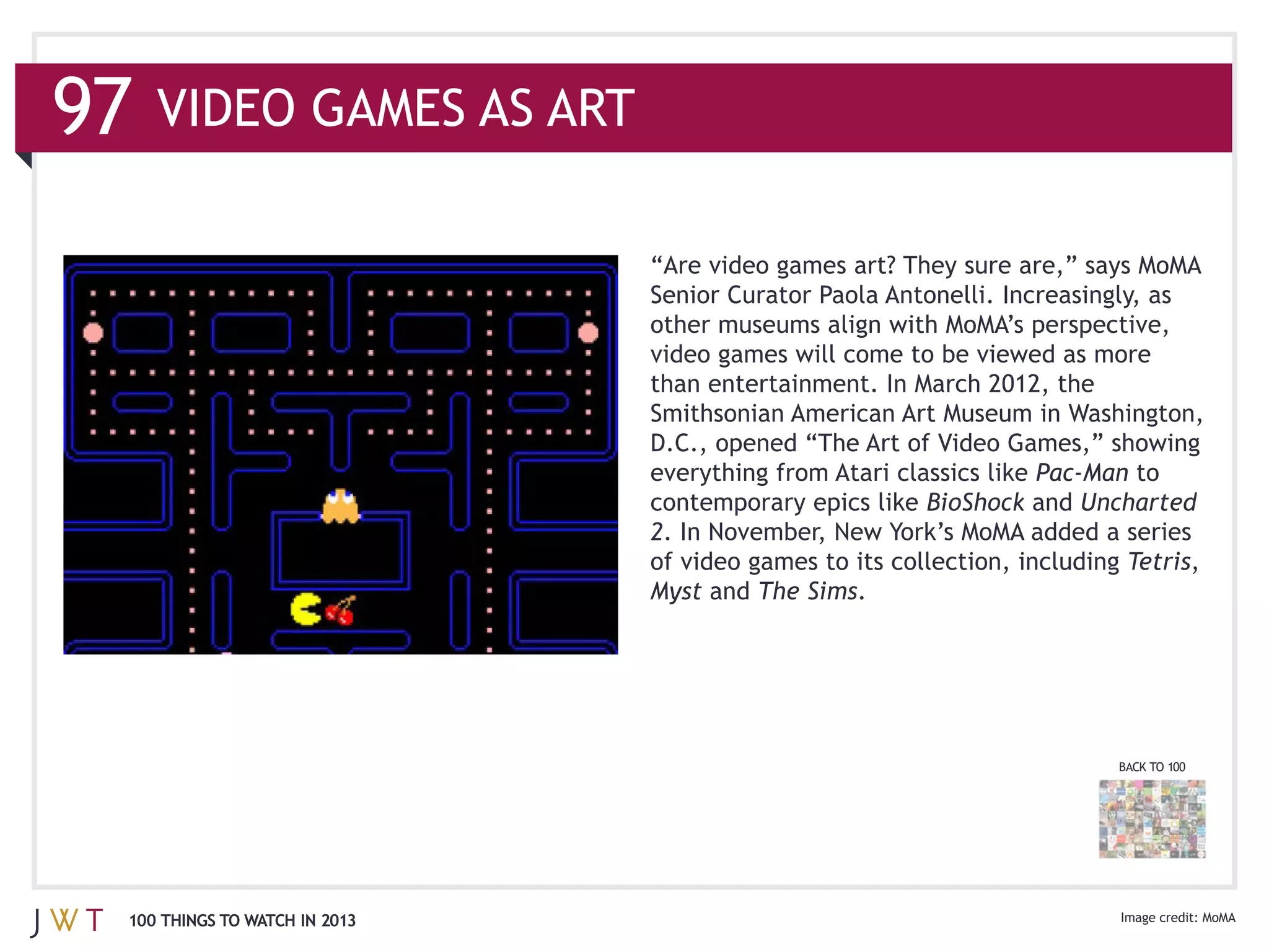VIDEO GAMES AS ART




                              than entertainment. In March 2012, the
                              Smithsonian American Art Museum in Washington,

                              everything from Atari classics like Pac-‐Man to
                              contemporary epics like BioShock and Uncharted
                              2
                              of video games to its collection, including Tetris,
                              Myst and The Sims.




                                                                         BACK TO 100




100 THINGS TO WATCH IN 2013                                                            MoMA
 