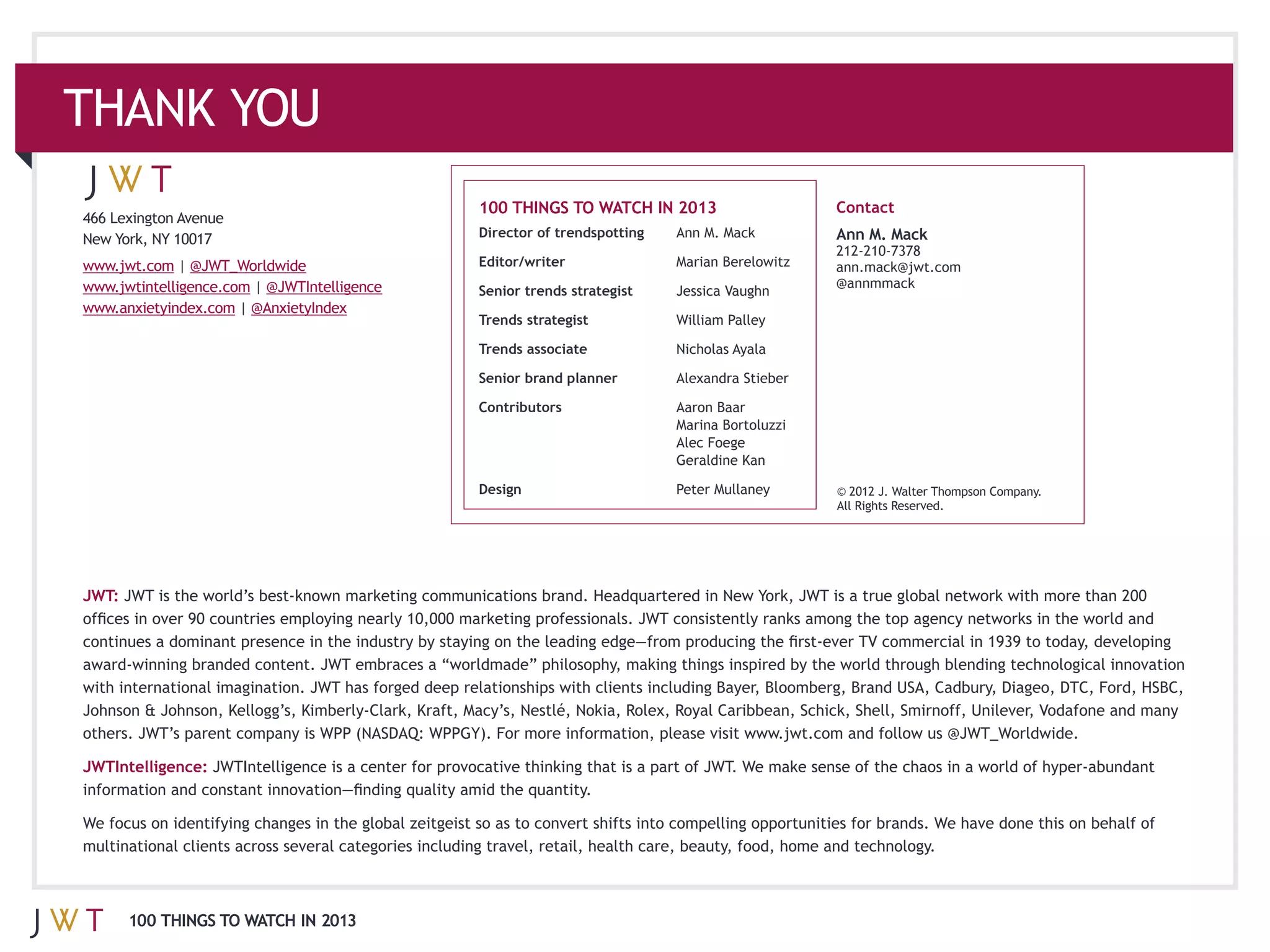 100 THINGS TO WATCH IN 2013                  Contact
466 Lexington Avenue
                                              Director of trendspotting   Ann M. Mack      Ann M. Mack
             |                                Editor/writer
                         | @JWTIntelligence                                                @annmmack
                                              Senior trends strategist    Jessica Vaughn
                       | @AnxietyIndex
                                              Trends strategist

                                              Trends associate            Nicholas Ayala

                                              Senior brand planner

                                              Contributors                Aaron Baar

                                                                          Alec Foege
                                                                          Geraldine Kan

                                              Design                                       © 2012 J. Walter Thompson Company.
                                                                                           All Rights Reserved.




JWT:




                                                                                                                                .

JWTIntelligence:




       100 THINGS TO WATCH IN 2013
 