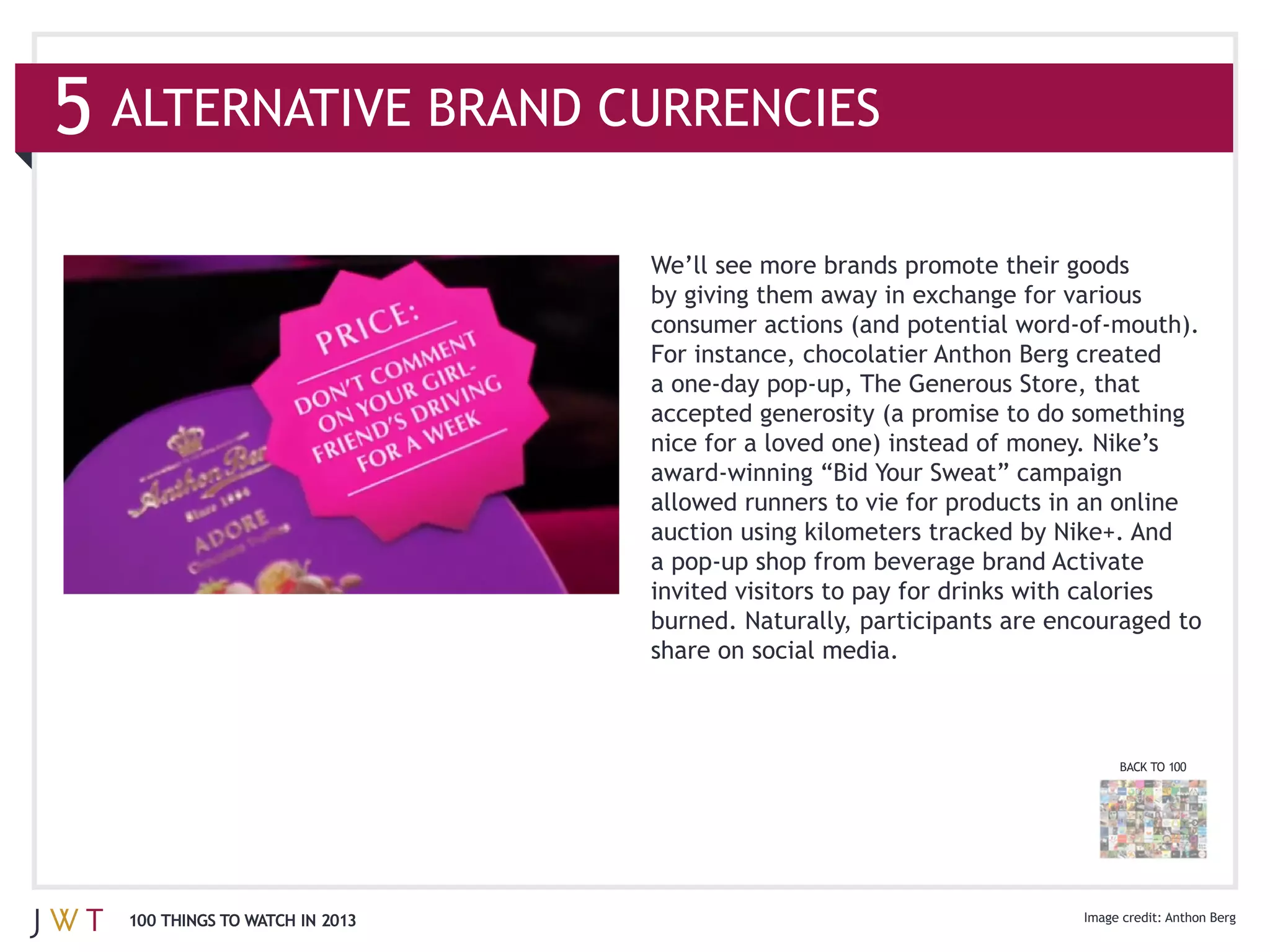 ALTERNATIVE BRAND CURRENCIES



                              For instance, chocolatier Anthon Berg created

                              accepted generosity (a promise to do something
                              nice for a loved one) instead of money. Nike’s




                              share on social media.



                                                                       BACK TO 100




100 THINGS TO WATCH IN 2013                                                   Anthon Berg
 