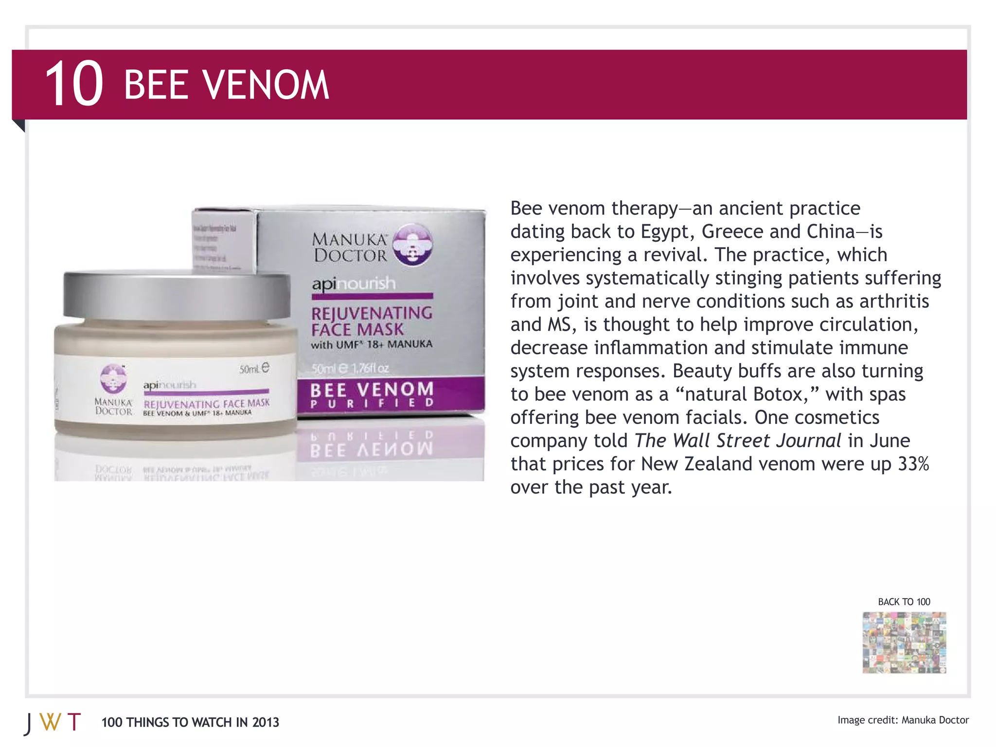 10   BEE VENOM



                               involves systematically stinging patients suffering

                               and MS, is thought to help improve circulation,




                               company told The Wall Street Journal in June

                               over the past year.




                                                                          BACK TO 100




 100 THINGS TO WATCH IN 2013                                                  Manuka Doctor
 